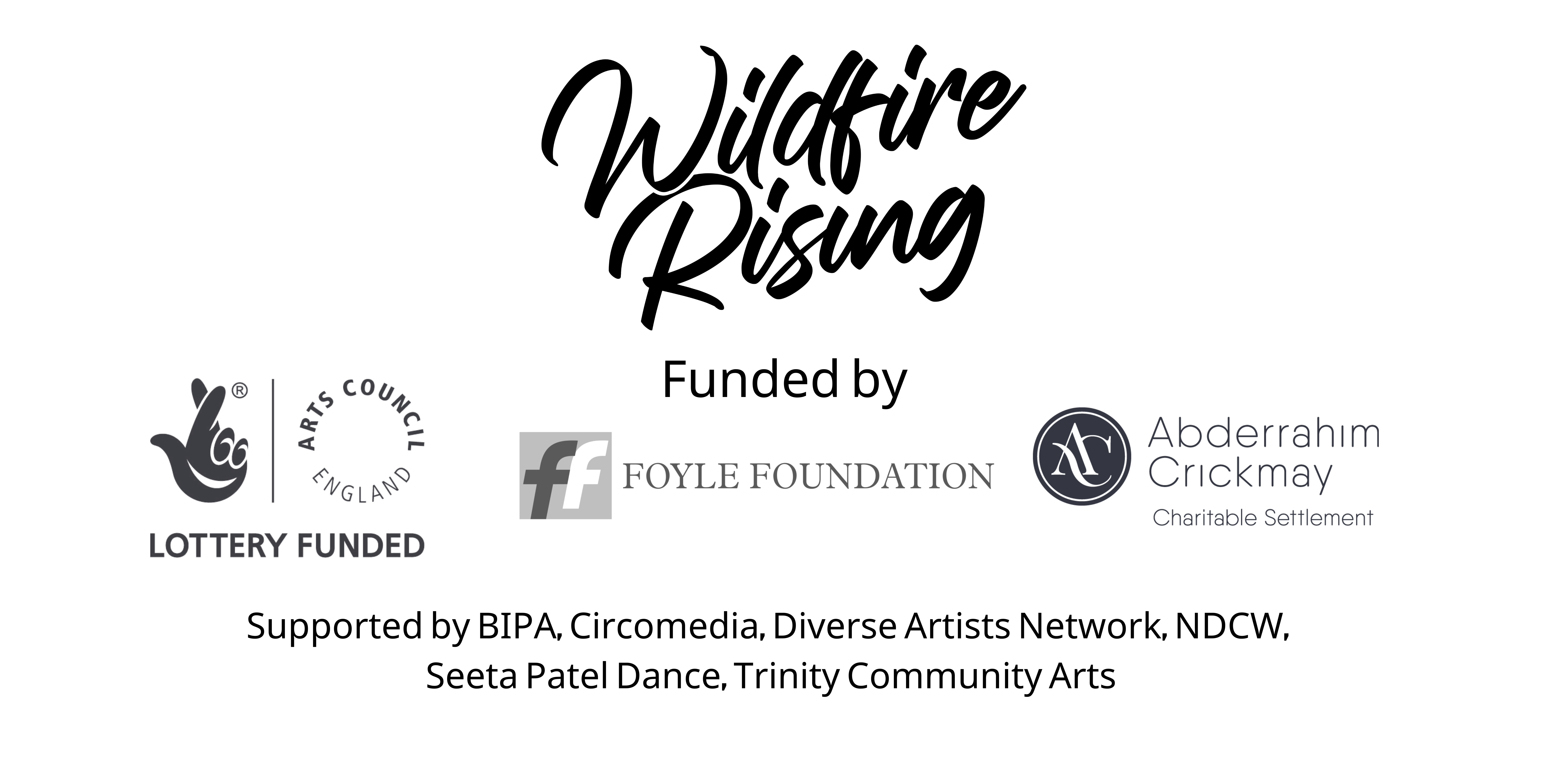 Logos of Wildfire Rising. Funded by Arts Council Lottery Funding, Foyle Foundation, Adberrahim Crickmay. Supported by BIPA, Circomedia, Diverse Artists Network, NDCW, Seeta Patel Dance, Trinity Community Arts
